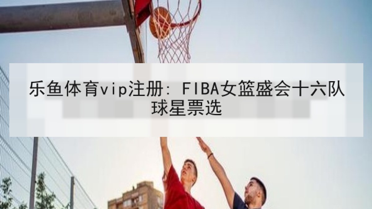 乐鱼体育vip注册: FIBA女篮盛会十六队球星票选 乐鱼体育vip注册: FIBA女篮盛会十六队球星票选