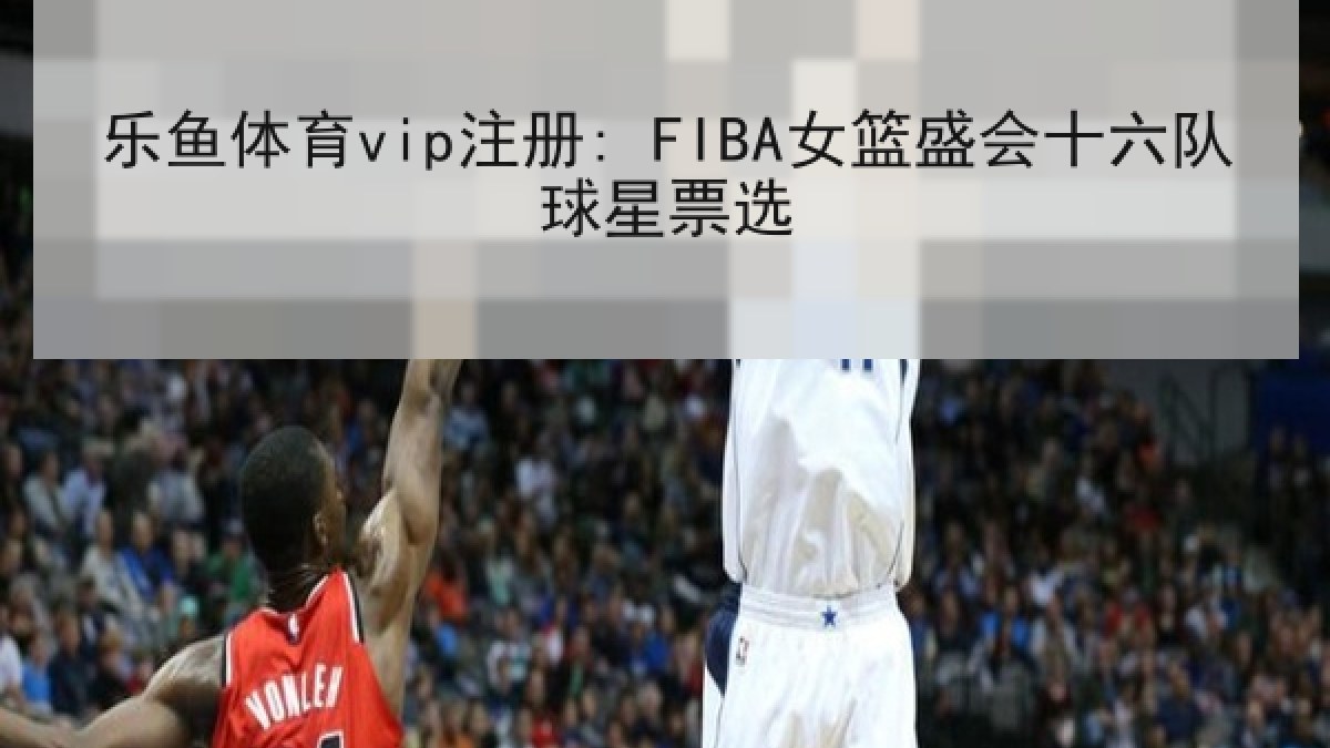 乐鱼体育vip注册: FIBA女篮盛会十六队球星票选 乐鱼体育vip注册: FIBA女篮盛会十六队球星票选