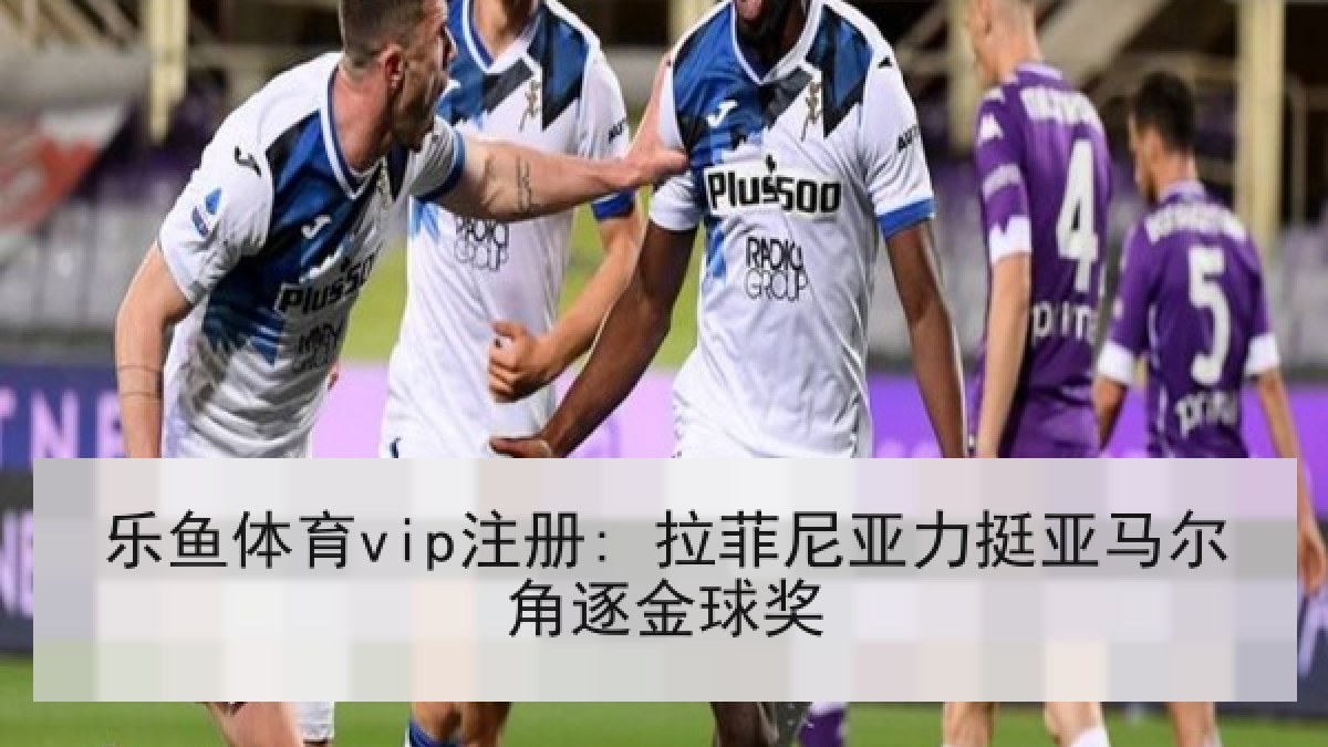 乐鱼体育vip注册: 拉菲尼亚力挺亚马尔角逐金球奖 乐鱼体育vip注册: 拉菲尼亚力挺亚马尔角逐金球奖