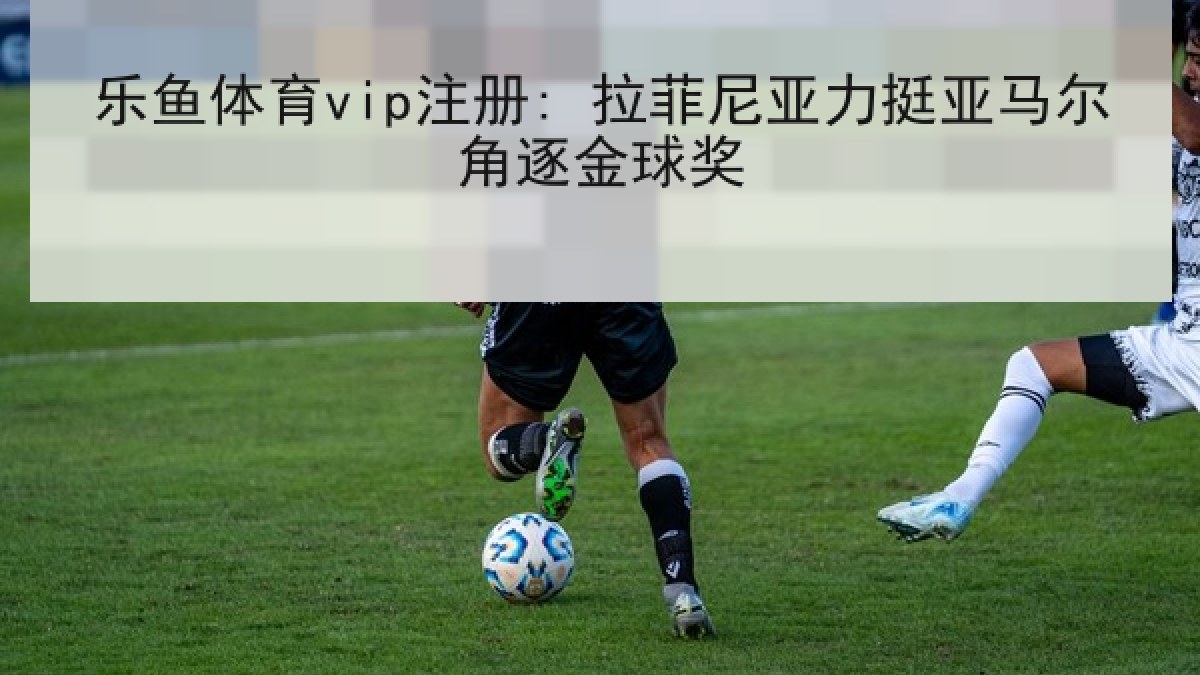 乐鱼体育vip注册: 拉菲尼亚力挺亚马尔角逐金球奖